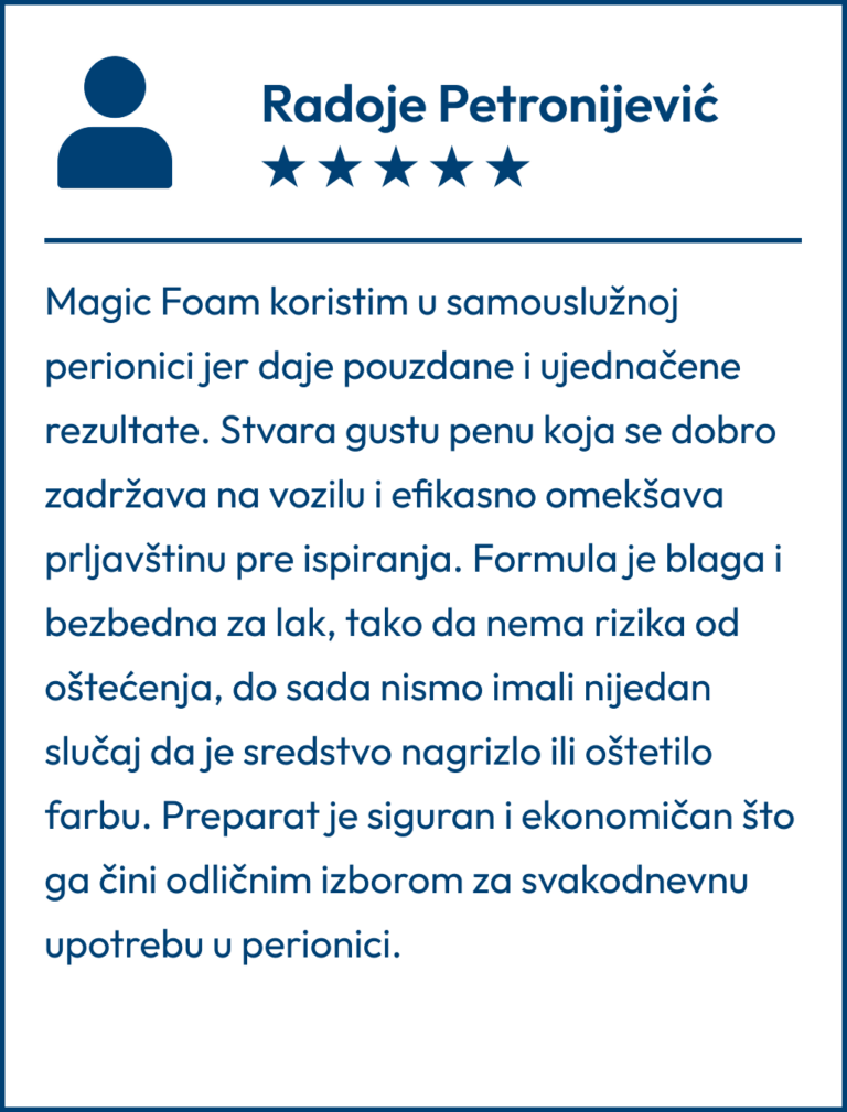 Testimonial koji je napisao Radoje Petronijević "Magic Foam koristim u samouslužnoj perionici jer daje pouzdane i ujednačene rezultate. Stvara gustu penu koja se dobro zadržava na vozilu i efikasno omekšava prljavštinu pre ispiranja. Formula je blaga i bezbedna za lak, tako da nema rizika od oštećenja, do sada nismo imali nijedan slučaj da je sredstvo nagrizlo ili oštetilo farbu. Preparat je siguran i ekonomičan što ga čini odličnim izborom za svakodnevnu upotrebu u perionici."