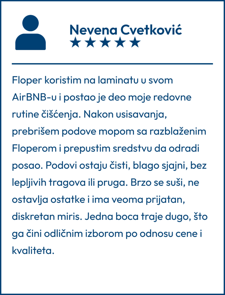 Testimonial koji je napisala Nevena Cvetković "Floper koristim na laminatu u svom AirBNB-u i postao je deo moje redovne rutine čišćenja. Nakon usisavanja, prebrišem podove mopom sa razblaženim Floperom i prepustim sredstvu da odradi posao. Podovi ostaju čisti, blago sjajni, bez lepljivih tragova ili pruga. Brzo se suši, ne ostavlja ostatke i ima veoma prijatan, diskretan miris. Jedna boca traje dugo, što ga čini odličnim izborom po odnosu cene i kvaliteta."